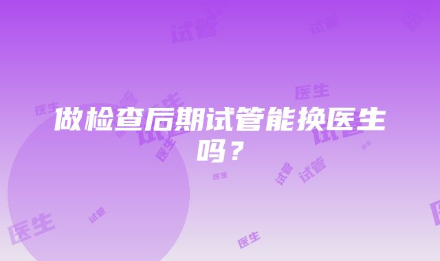 做检查后期试管能换医生吗？