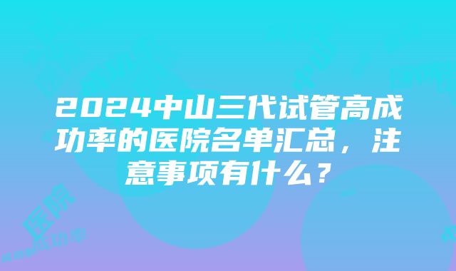 2024中山三代试管高成功率的医院名单汇总，注意事项有什么？