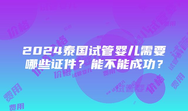 2024泰国试管婴儿需要哪些证件？能不能成功？