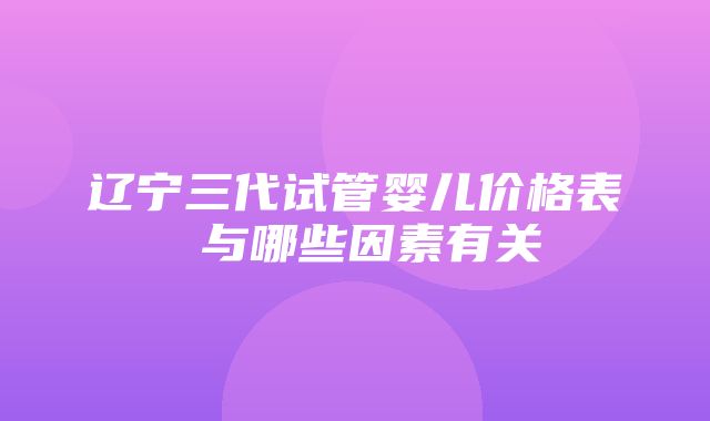 辽宁三代试管婴儿价格表 与哪些因素有关