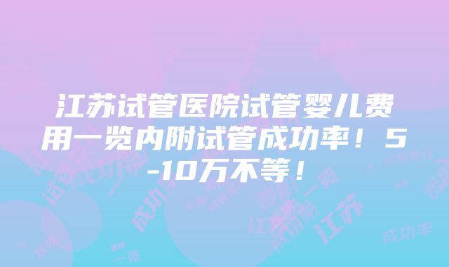 江苏试管医院试管婴儿费用一览内附试管成功率！5-10万不等！