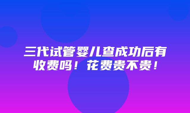 三代试管婴儿查成功后有收费吗！花费贵不贵！