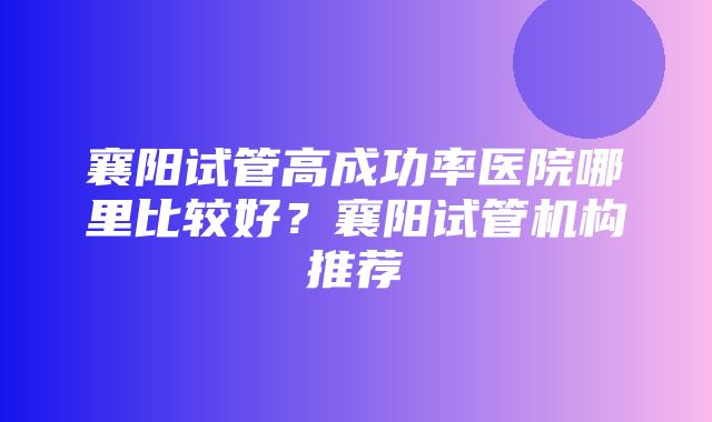 襄阳试管高成功率医院哪里比较好？襄阳试管机构推荐