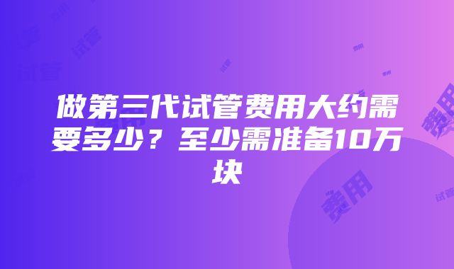 做第三代试管费用大约需要多少？至少需准备10万块