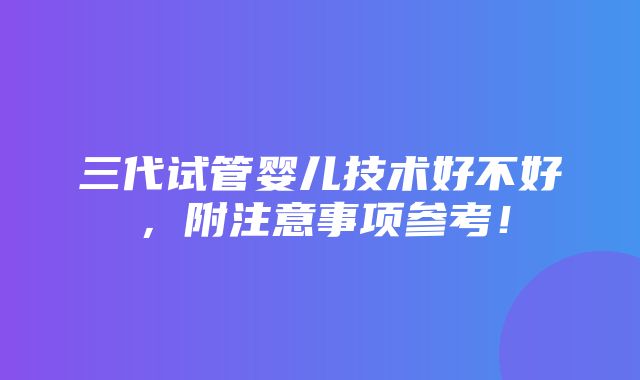 三代试管婴儿技术好不好，附注意事项参考！