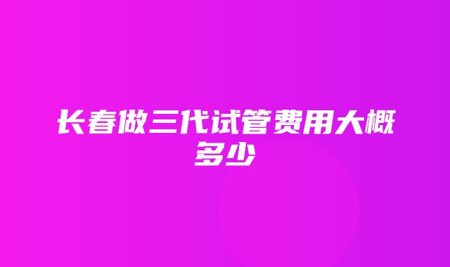 长春做三代试管费用大概多少