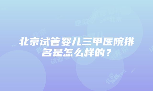 北京试管婴儿三甲医院排名是怎么样的？