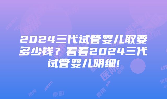 2024三代试管婴儿取要多少钱？看看2024三代试管婴儿明细!