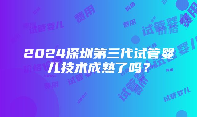 2024深圳第三代试管婴儿技术成熟了吗？