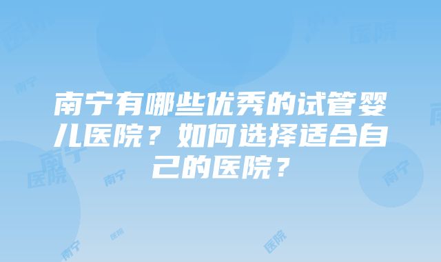 南宁有哪些优秀的试管婴儿医院？如何选择适合自己的医院？