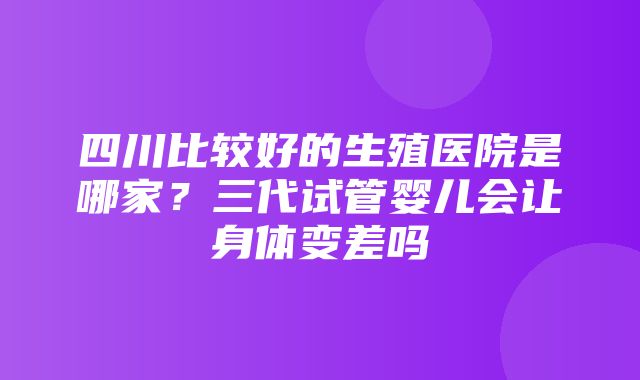 四川比较好的生殖医院是哪家？三代试管婴儿会让身体变差吗