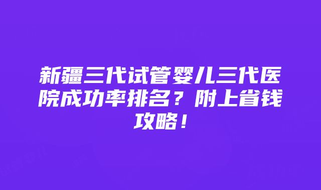 新疆三代试管婴儿三代医院成功率排名？附上省钱攻略！