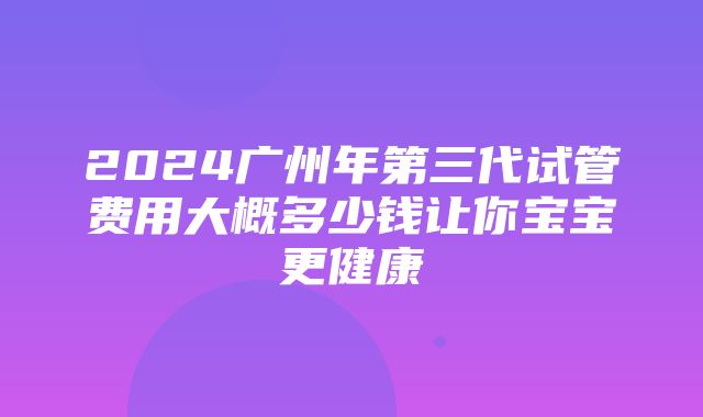 2024广州年第三代试管费用大概多少钱让你宝宝更健康