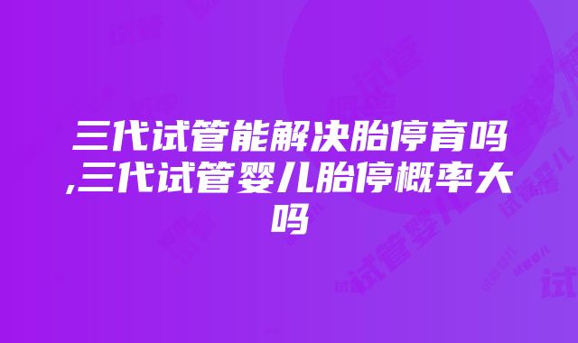 三代试管能解决胎停育吗,三代试管婴儿胎停概率大吗