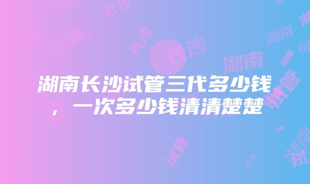 湖南长沙试管三代多少钱，一次多少钱清清楚楚