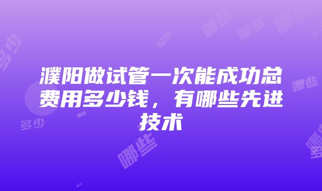 濮阳做试管一次能成功总费用多少钱，有哪些先进技术