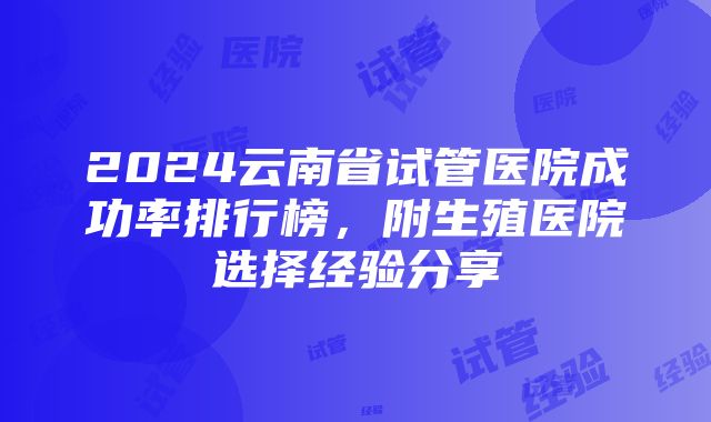 2024云南省试管医院成功率排行榜，附生殖医院选择经验分享