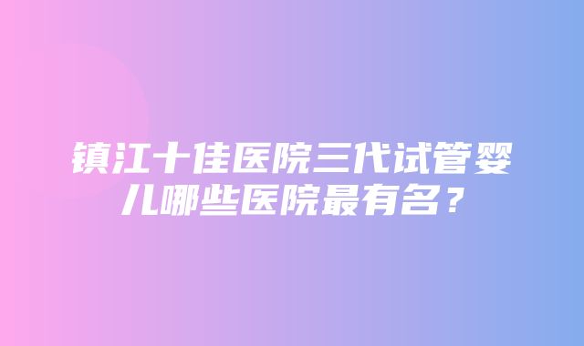 镇江十佳医院三代试管婴儿哪些医院最有名？