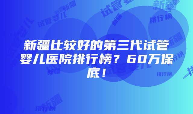 新疆比较好的第三代试管婴儿医院排行榜？60万保底！