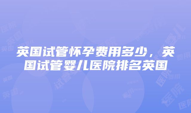 英国试管怀孕费用多少，英国试管婴儿医院排名英国