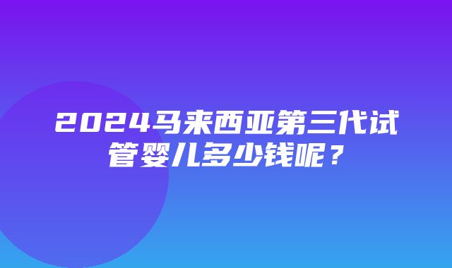 2024马来西亚第三代试管婴儿多少钱呢？