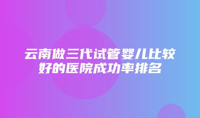 云南做三代试管婴儿比较好的医院成功率排名