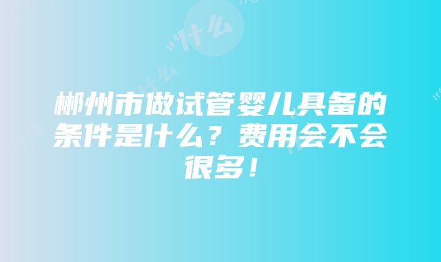 郴州市做试管婴儿具备的条件是什么？费用会不会很多！