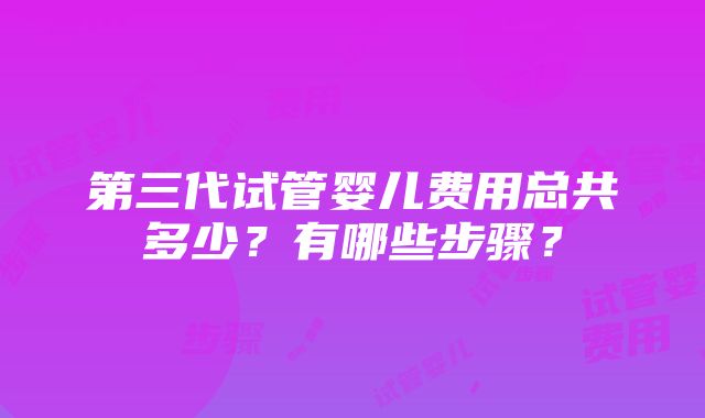 第三代试管婴儿费用总共多少？有哪些步骤？