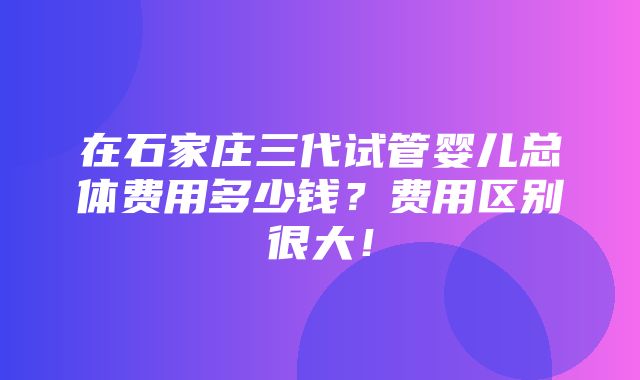 在石家庄三代试管婴儿总体费用多少钱？费用区别很大！