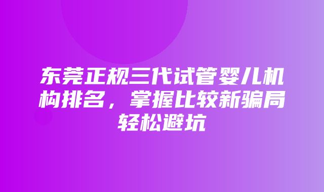 东莞正规三代试管婴儿机构排名，掌握比较新骗局轻松避坑