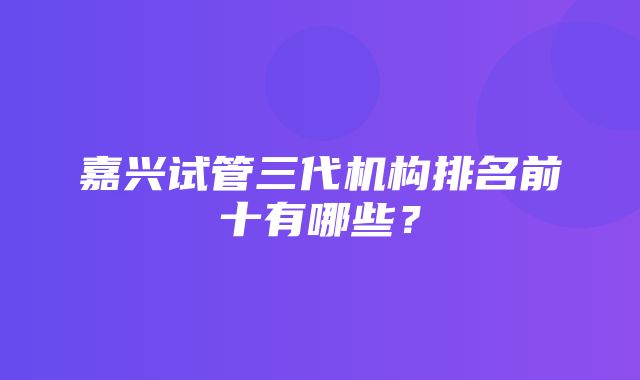 嘉兴试管三代机构排名前十有哪些？