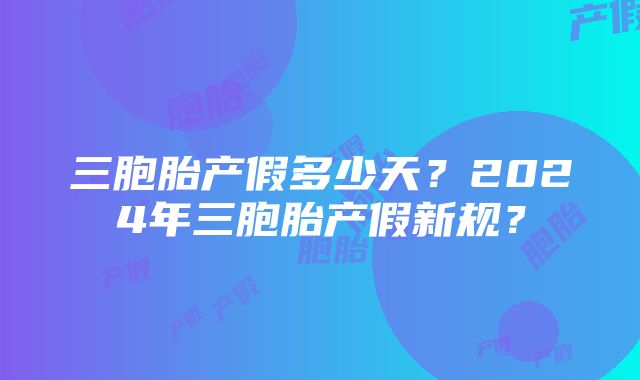 三胞胎产假多少天？2024年三胞胎产假新规？