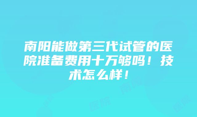 南阳能做第三代试管的医院准备费用十万够吗！技术怎么样！