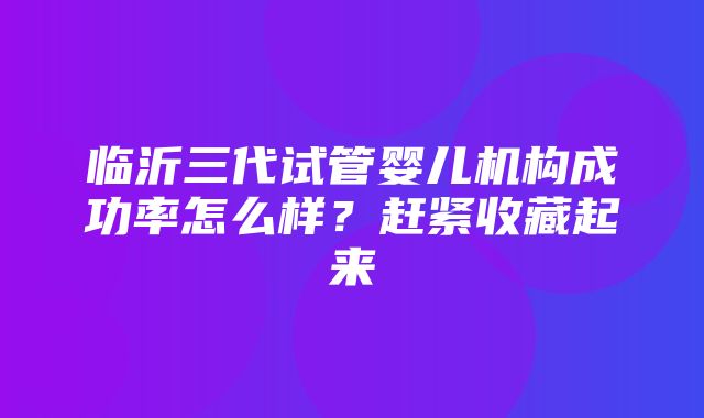 临沂三代试管婴儿机构成功率怎么样？赶紧收藏起来