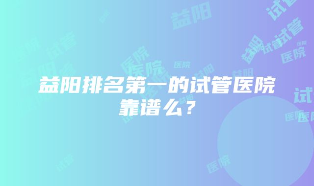 益阳排名第一的试管医院靠谱么？