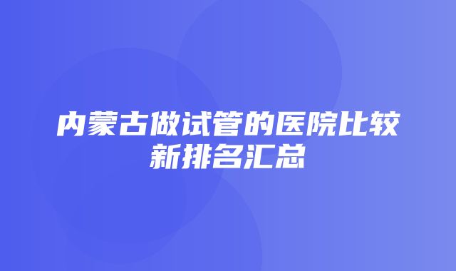 内蒙古做试管的医院比较新排名汇总