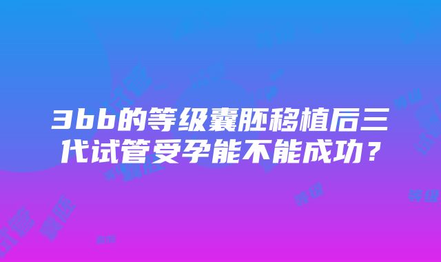 3bb的等级囊胚移植后三代试管受孕能不能成功？