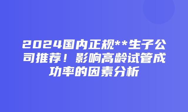 2024国内正规**生子公司推荐！影响高龄试管成功率的因素分析