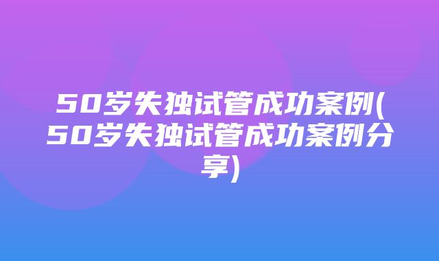 50岁失独试管成功案例(50岁失独试管成功案例分享)