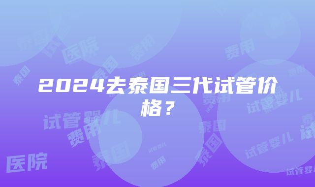 2024去泰国三代试管价格？