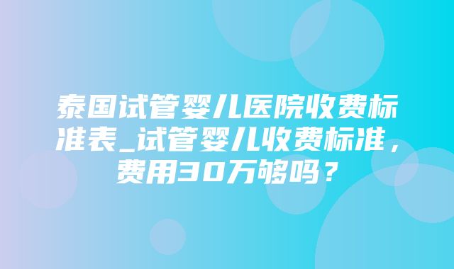 泰国试管婴儿医院收费标准表_试管婴儿收费标准，费用30万够吗？