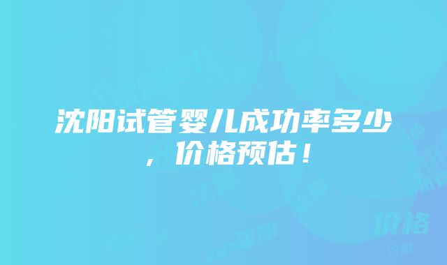 沈阳试管婴儿成功率多少，价格预估！