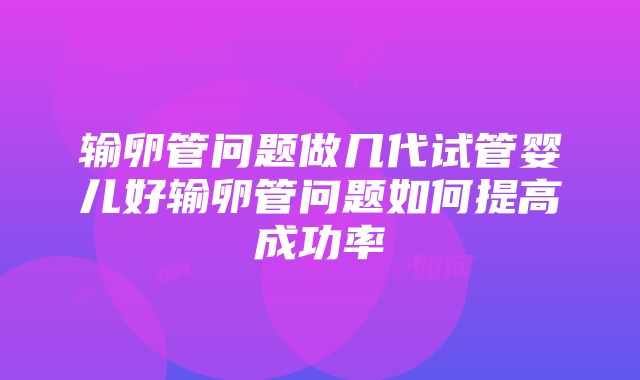 输卵管问题做几代试管婴儿好输卵管问题如何提高成功率