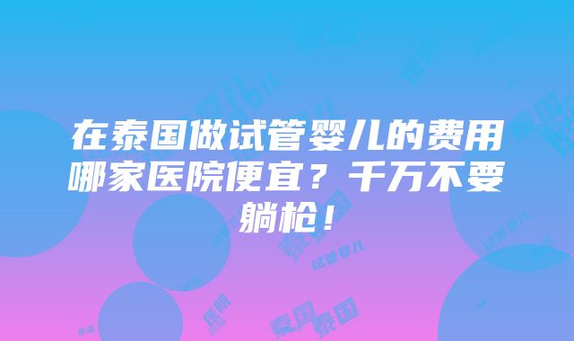 在泰国做试管婴儿的费用哪家医院便宜？千万不要躺枪！