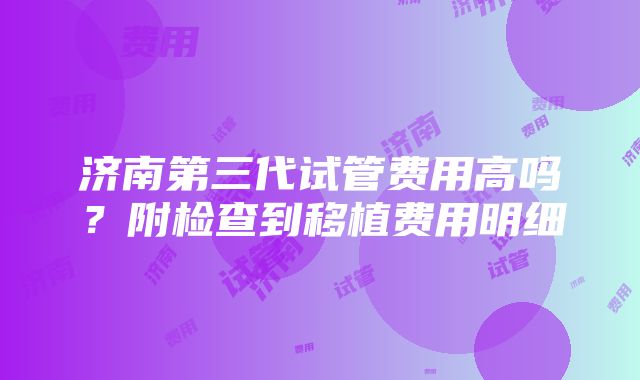 济南第三代试管费用高吗？附检查到移植费用明细