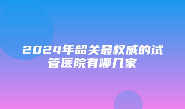 2024年韶关最权威的试管医院有哪几家