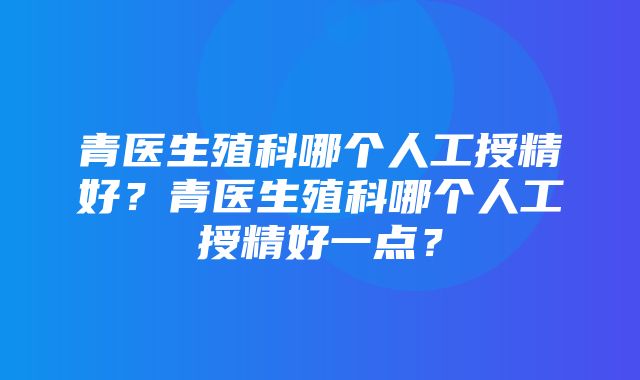 青医生殖科哪个人工授精好？青医生殖科哪个人工授精好一点？