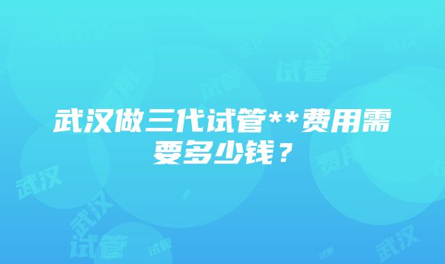 武汉做三代试管**费用需要多少钱？