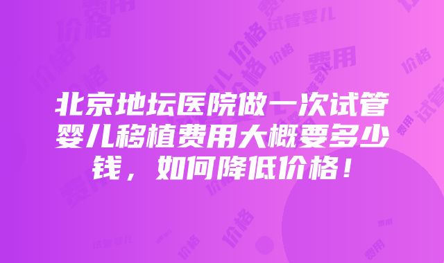 北京地坛医院做一次试管婴儿移植费用大概要多少钱，如何降低价格！