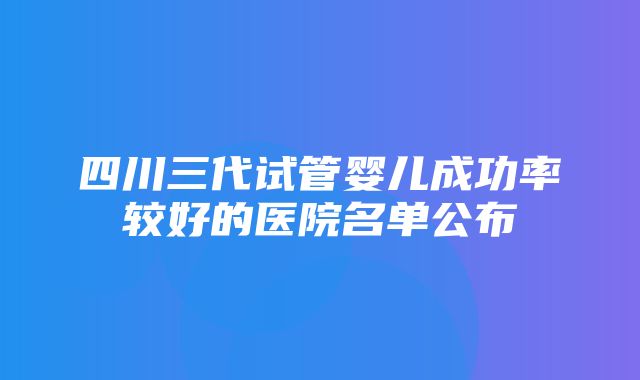 四川三代试管婴儿成功率较好的医院名单公布